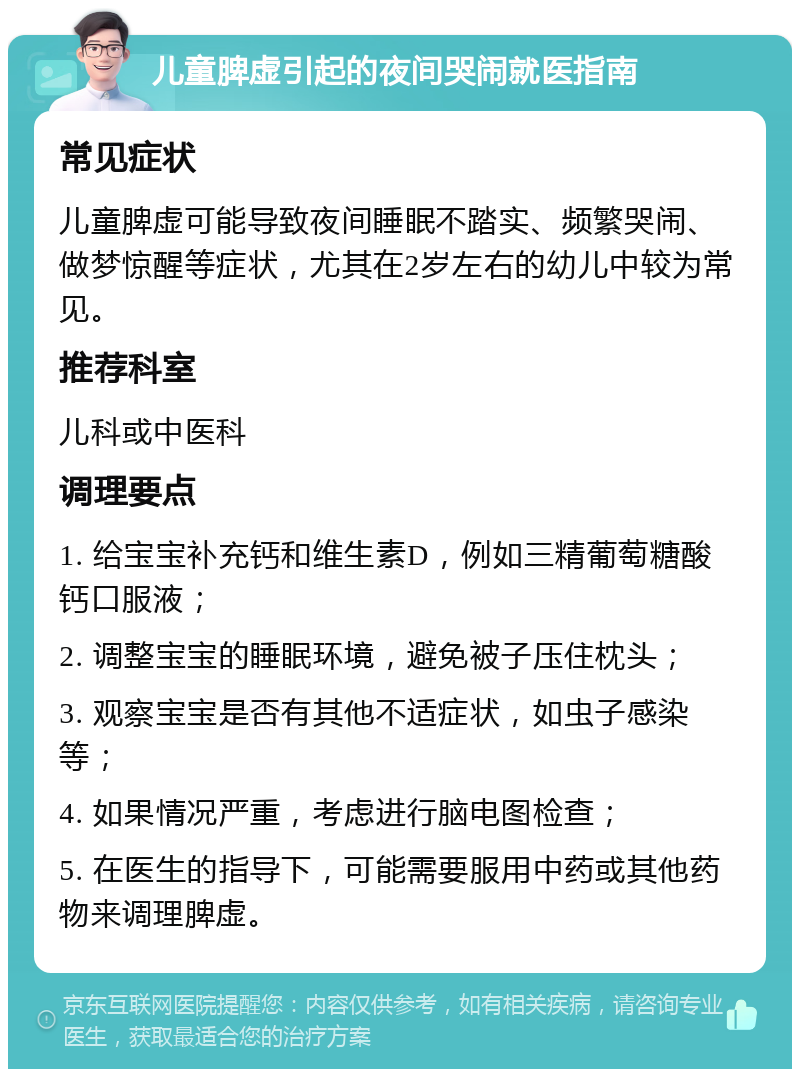 儿童脾虚引起的夜间哭闹就医指南 常见症状 儿童脾虚可能导致夜间睡眠不踏实、频繁哭闹、做梦惊醒等症状，尤其在2岁左右的幼儿中较为常见。 推荐科室 儿科或中医科 调理要点 1. 给宝宝补充钙和维生素D，例如三精葡萄糖酸钙口服液； 2. 调整宝宝的睡眠环境，避免被子压住枕头； 3. 观察宝宝是否有其他不适症状，如虫子感染等； 4. 如果情况严重，考虑进行脑电图检查； 5. 在医生的指导下，可能需要服用中药或其他药物来调理脾虚。