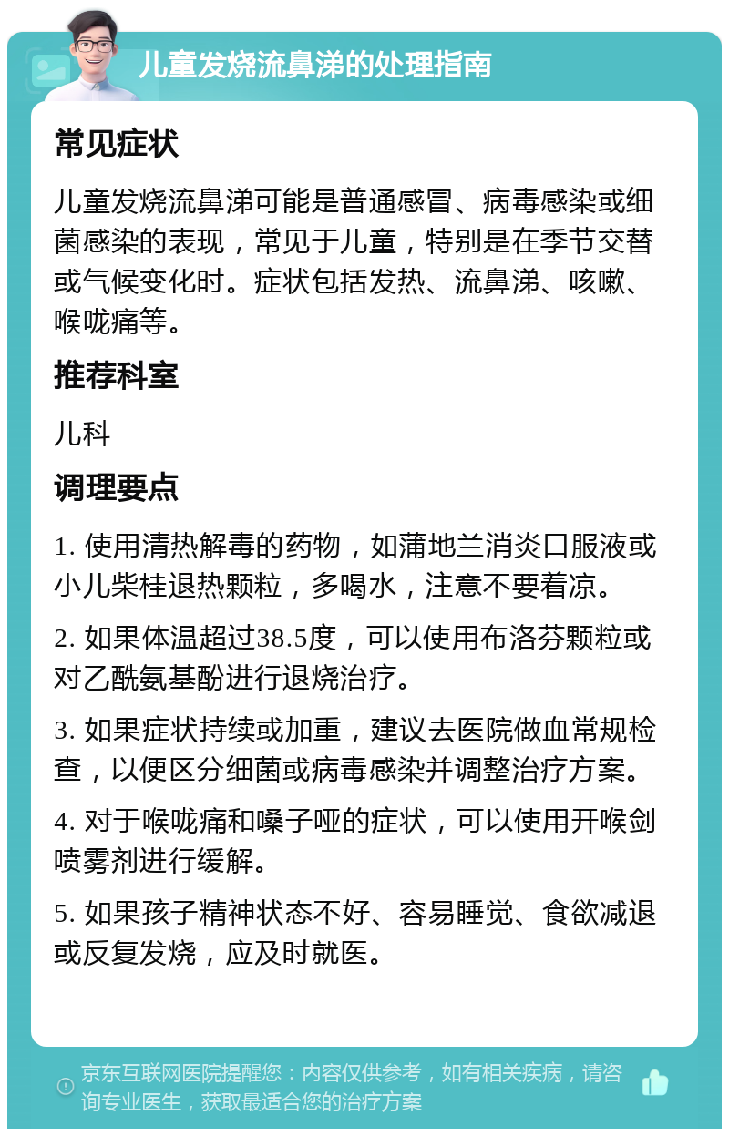 儿童发烧流鼻涕的处理指南 常见症状 儿童发烧流鼻涕可能是普通感冒、病毒感染或细菌感染的表现，常见于儿童，特别是在季节交替或气候变化时。症状包括发热、流鼻涕、咳嗽、喉咙痛等。 推荐科室 儿科 调理要点 1. 使用清热解毒的药物，如蒲地兰消炎口服液或小儿柴桂退热颗粒，多喝水，注意不要着凉。 2. 如果体温超过38.5度，可以使用布洛芬颗粒或对乙酰氨基酚进行退烧治疗。 3. 如果症状持续或加重，建议去医院做血常规检查，以便区分细菌或病毒感染并调整治疗方案。 4. 对于喉咙痛和嗓子哑的症状，可以使用开喉剑喷雾剂进行缓解。 5. 如果孩子精神状态不好、容易睡觉、食欲减退或反复发烧，应及时就医。