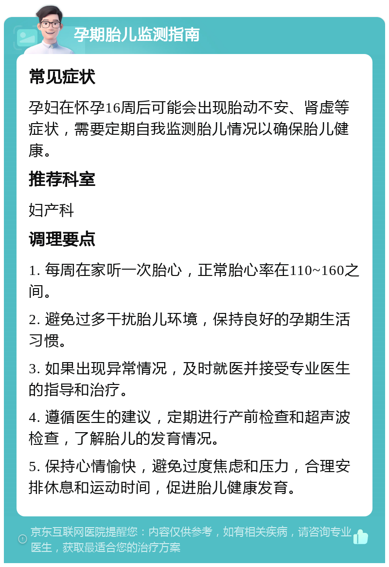 孕期胎儿监测指南 常见症状 孕妇在怀孕16周后可能会出现胎动不安、肾虚等症状，需要定期自我监测胎儿情况以确保胎儿健康。 推荐科室 妇产科 调理要点 1. 每周在家听一次胎心，正常胎心率在110~160之间。 2. 避免过多干扰胎儿环境，保持良好的孕期生活习惯。 3. 如果出现异常情况，及时就医并接受专业医生的指导和治疗。 4. 遵循医生的建议，定期进行产前检查和超声波检查，了解胎儿的发育情况。 5. 保持心情愉快，避免过度焦虑和压力，合理安排休息和运动时间，促进胎儿健康发育。