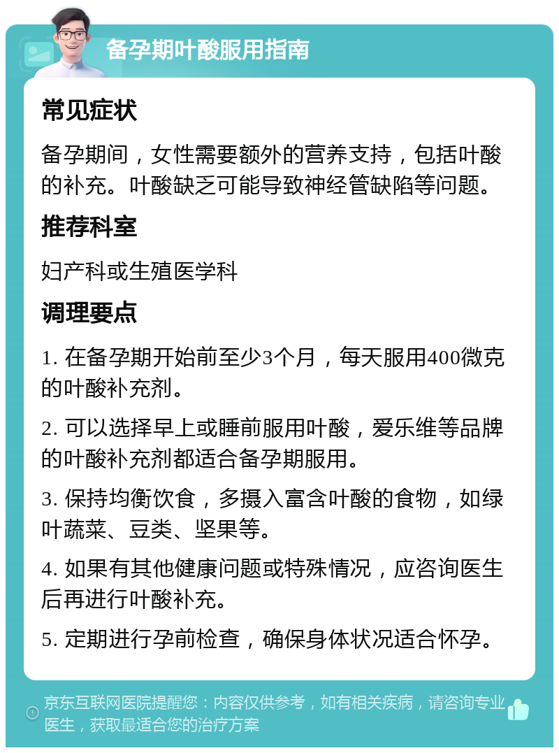 备孕期叶酸服用指南 常见症状 备孕期间，女性需要额外的营养支持，包括叶酸的补充。叶酸缺乏可能导致神经管缺陷等问题。 推荐科室 妇产科或生殖医学科 调理要点 1. 在备孕期开始前至少3个月，每天服用400微克的叶酸补充剂。 2. 可以选择早上或睡前服用叶酸，爱乐维等品牌的叶酸补充剂都适合备孕期服用。 3. 保持均衡饮食，多摄入富含叶酸的食物，如绿叶蔬菜、豆类、坚果等。 4. 如果有其他健康问题或特殊情况，应咨询医生后再进行叶酸补充。 5. 定期进行孕前检查，确保身体状况适合怀孕。