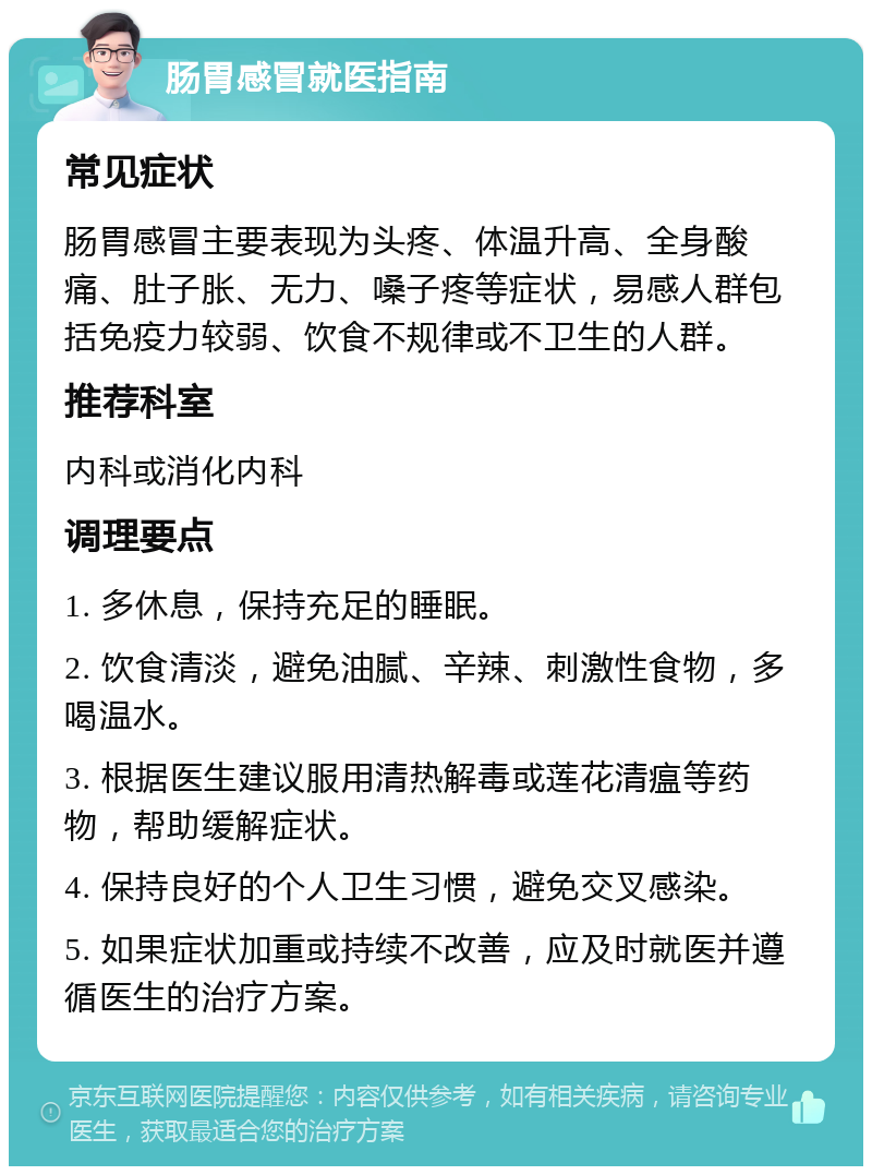 肠胃感冒就医指南 常见症状 肠胃感冒主要表现为头疼、体温升高、全身酸痛、肚子胀、无力、嗓子疼等症状，易感人群包括免疫力较弱、饮食不规律或不卫生的人群。 推荐科室 内科或消化内科 调理要点 1. 多休息，保持充足的睡眠。 2. 饮食清淡，避免油腻、辛辣、刺激性食物，多喝温水。 3. 根据医生建议服用清热解毒或莲花清瘟等药物，帮助缓解症状。 4. 保持良好的个人卫生习惯，避免交叉感染。 5. 如果症状加重或持续不改善，应及时就医并遵循医生的治疗方案。