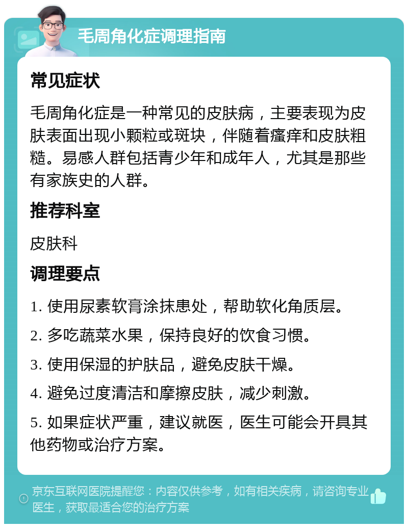 毛周角化症调理指南 常见症状 毛周角化症是一种常见的皮肤病，主要表现为皮肤表面出现小颗粒或斑块，伴随着瘙痒和皮肤粗糙。易感人群包括青少年和成年人，尤其是那些有家族史的人群。 推荐科室 皮肤科 调理要点 1. 使用尿素软膏涂抹患处，帮助软化角质层。 2. 多吃蔬菜水果，保持良好的饮食习惯。 3. 使用保湿的护肤品，避免皮肤干燥。 4. 避免过度清洁和摩擦皮肤，减少刺激。 5. 如果症状严重，建议就医，医生可能会开具其他药物或治疗方案。