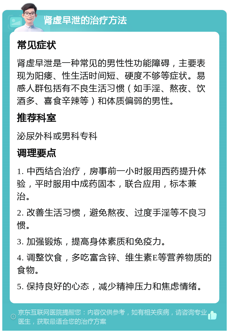 肾虚早泄的治疗方法 常见症状 肾虚早泄是一种常见的男性性功能障碍，主要表现为阳痿、性生活时间短、硬度不够等症状。易感人群包括有不良生活习惯（如手淫、熬夜、饮酒多、喜食辛辣等）和体质偏弱的男性。 推荐科室 泌尿外科或男科专科 调理要点 1. 中西结合治疗，房事前一小时服用西药提升体验，平时服用中成药固本，联合应用，标本兼治。 2. 改善生活习惯，避免熬夜、过度手淫等不良习惯。 3. 加强锻炼，提高身体素质和免疫力。 4. 调整饮食，多吃富含锌、维生素E等营养物质的食物。 5. 保持良好的心态，减少精神压力和焦虑情绪。