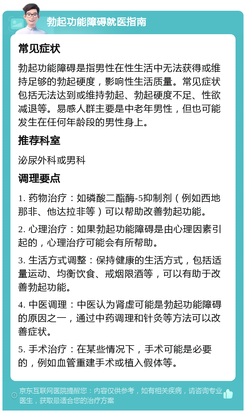 勃起功能障碍就医指南 常见症状 勃起功能障碍是指男性在性生活中无法获得或维持足够的勃起硬度，影响性生活质量。常见症状包括无法达到或维持勃起、勃起硬度不足、性欲减退等。易感人群主要是中老年男性，但也可能发生在任何年龄段的男性身上。 推荐科室 泌尿外科或男科 调理要点 1. 药物治疗：如磷酸二酯酶-5抑制剂（例如西地那非、他达拉非等）可以帮助改善勃起功能。 2. 心理治疗：如果勃起功能障碍是由心理因素引起的，心理治疗可能会有所帮助。 3. 生活方式调整：保持健康的生活方式，包括适量运动、均衡饮食、戒烟限酒等，可以有助于改善勃起功能。 4. 中医调理：中医认为肾虚可能是勃起功能障碍的原因之一，通过中药调理和针灸等方法可以改善症状。 5. 手术治疗：在某些情况下，手术可能是必要的，例如血管重建手术或植入假体等。