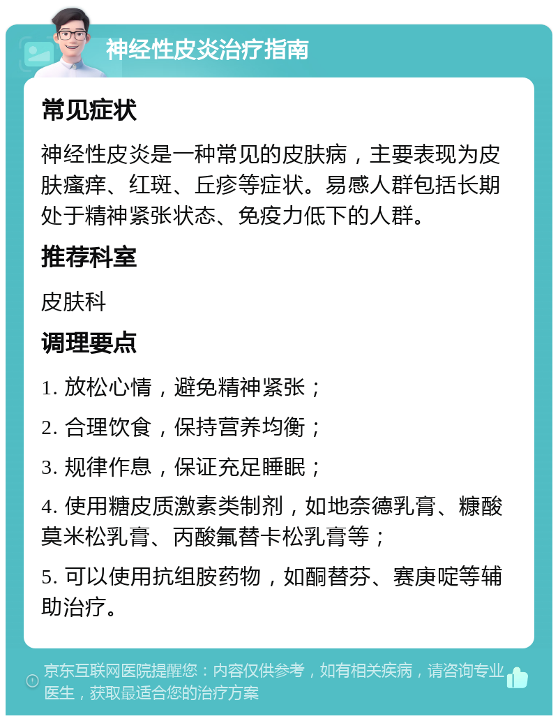 神经性皮炎治疗指南 常见症状 神经性皮炎是一种常见的皮肤病，主要表现为皮肤瘙痒、红斑、丘疹等症状。易感人群包括长期处于精神紧张状态、免疫力低下的人群。 推荐科室 皮肤科 调理要点 1. 放松心情，避免精神紧张； 2. 合理饮食，保持营养均衡； 3. 规律作息，保证充足睡眠； 4. 使用糖皮质激素类制剂，如地奈德乳膏、糠酸莫米松乳膏、丙酸氟替卡松乳膏等； 5. 可以使用抗组胺药物，如酮替芬、赛庚啶等辅助治疗。