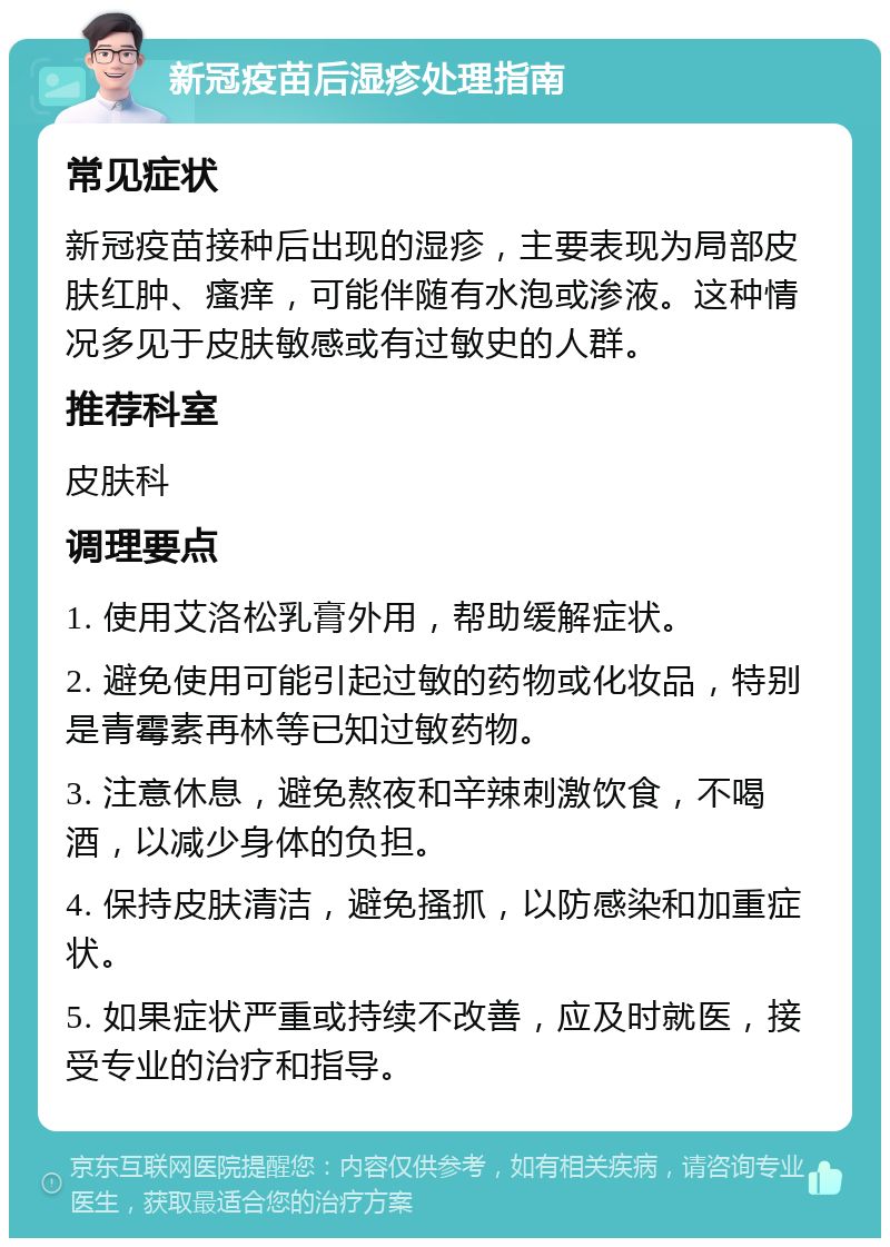 新冠疫苗后湿疹处理指南 常见症状 新冠疫苗接种后出现的湿疹，主要表现为局部皮肤红肿、瘙痒，可能伴随有水泡或渗液。这种情况多见于皮肤敏感或有过敏史的人群。 推荐科室 皮肤科 调理要点 1. 使用艾洛松乳膏外用，帮助缓解症状。 2. 避免使用可能引起过敏的药物或化妆品，特别是青霉素再林等已知过敏药物。 3. 注意休息，避免熬夜和辛辣刺激饮食，不喝酒，以减少身体的负担。 4. 保持皮肤清洁，避免搔抓，以防感染和加重症状。 5. 如果症状严重或持续不改善，应及时就医，接受专业的治疗和指导。