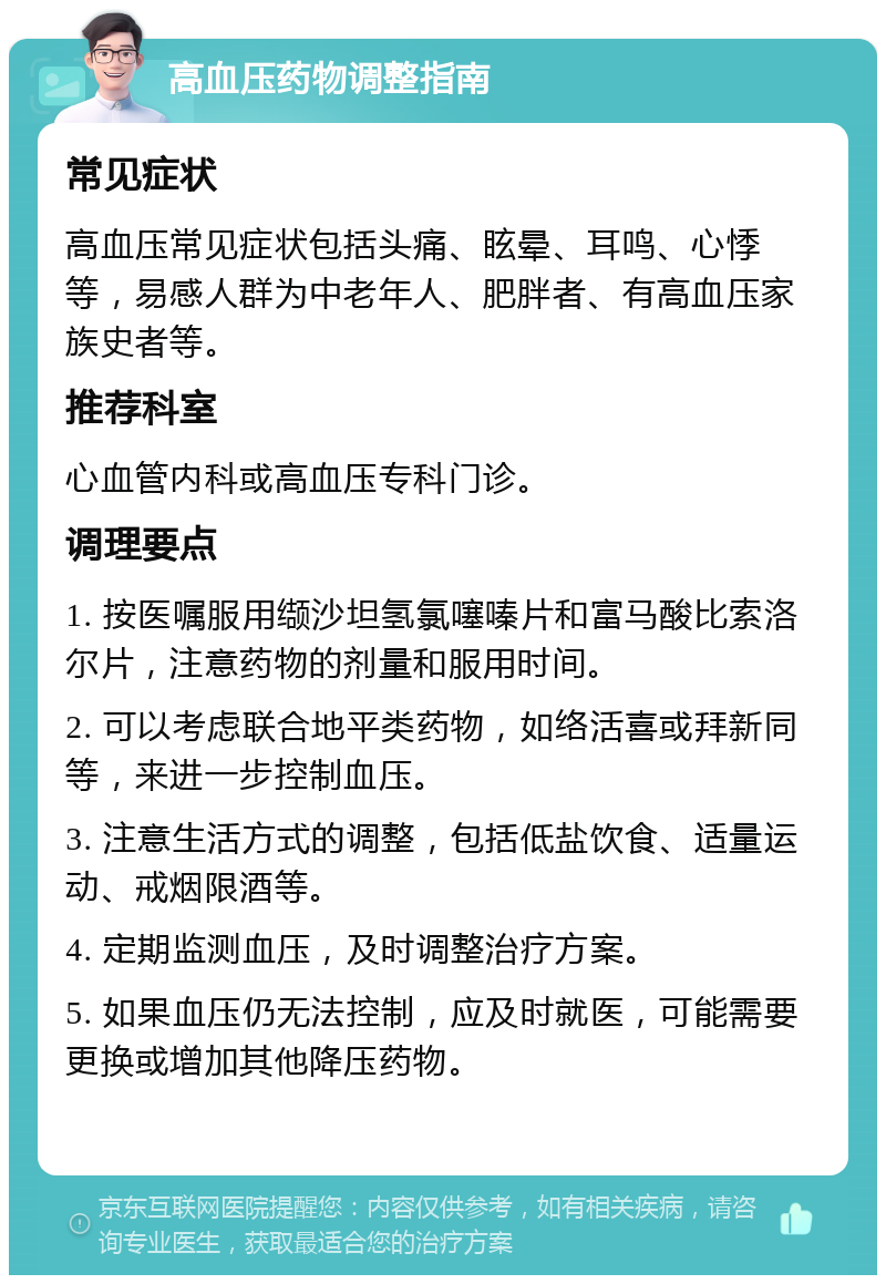 高血压药物调整指南 常见症状 高血压常见症状包括头痛、眩晕、耳鸣、心悸等，易感人群为中老年人、肥胖者、有高血压家族史者等。 推荐科室 心血管内科或高血压专科门诊。 调理要点 1. 按医嘱服用缬沙坦氢氯噻嗪片和富马酸比索洛尔片，注意药物的剂量和服用时间。 2. 可以考虑联合地平类药物，如络活喜或拜新同等，来进一步控制血压。 3. 注意生活方式的调整，包括低盐饮食、适量运动、戒烟限酒等。 4. 定期监测血压，及时调整治疗方案。 5. 如果血压仍无法控制，应及时就医，可能需要更换或增加其他降压药物。