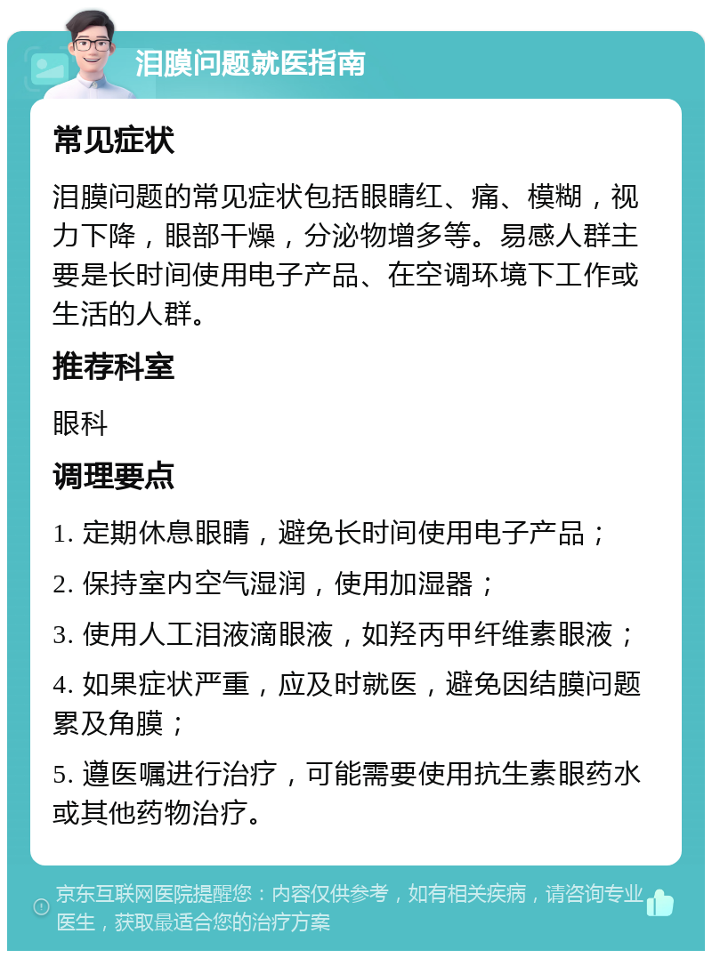 泪膜问题就医指南 常见症状 泪膜问题的常见症状包括眼睛红、痛、模糊，视力下降，眼部干燥，分泌物增多等。易感人群主要是长时间使用电子产品、在空调环境下工作或生活的人群。 推荐科室 眼科 调理要点 1. 定期休息眼睛，避免长时间使用电子产品； 2. 保持室内空气湿润，使用加湿器； 3. 使用人工泪液滴眼液，如羟丙甲纤维素眼液； 4. 如果症状严重，应及时就医，避免因结膜问题累及角膜； 5. 遵医嘱进行治疗，可能需要使用抗生素眼药水或其他药物治疗。