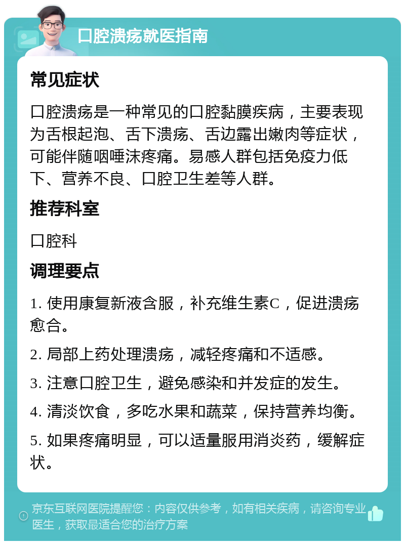 口腔溃疡就医指南 常见症状 口腔溃疡是一种常见的口腔黏膜疾病，主要表现为舌根起泡、舌下溃疡、舌边露出嫩肉等症状，可能伴随咽唾沫疼痛。易感人群包括免疫力低下、营养不良、口腔卫生差等人群。 推荐科室 口腔科 调理要点 1. 使用康复新液含服，补充维生素C，促进溃疡愈合。 2. 局部上药处理溃疡，减轻疼痛和不适感。 3. 注意口腔卫生，避免感染和并发症的发生。 4. 清淡饮食，多吃水果和蔬菜，保持营养均衡。 5. 如果疼痛明显，可以适量服用消炎药，缓解症状。