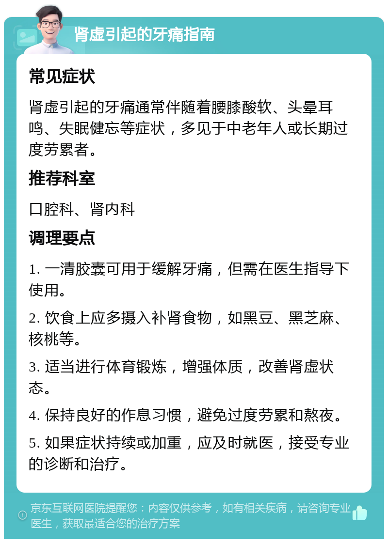 肾虚引起的牙痛指南 常见症状 肾虚引起的牙痛通常伴随着腰膝酸软、头晕耳鸣、失眠健忘等症状，多见于中老年人或长期过度劳累者。 推荐科室 口腔科、肾内科 调理要点 1. 一清胶囊可用于缓解牙痛，但需在医生指导下使用。 2. 饮食上应多摄入补肾食物，如黑豆、黑芝麻、核桃等。 3. 适当进行体育锻炼，增强体质，改善肾虚状态。 4. 保持良好的作息习惯，避免过度劳累和熬夜。 5. 如果症状持续或加重，应及时就医，接受专业的诊断和治疗。