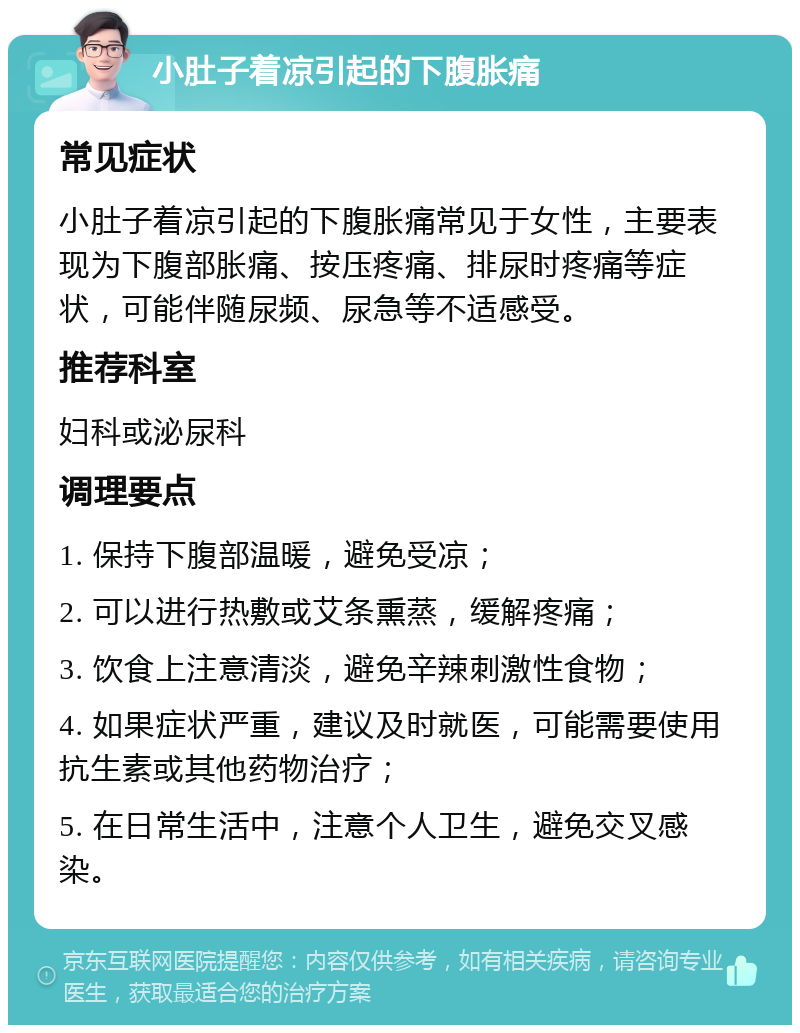 小肚子着凉引起的下腹胀痛 常见症状 小肚子着凉引起的下腹胀痛常见于女性，主要表现为下腹部胀痛、按压疼痛、排尿时疼痛等症状，可能伴随尿频、尿急等不适感受。 推荐科室 妇科或泌尿科 调理要点 1. 保持下腹部温暖，避免受凉； 2. 可以进行热敷或艾条熏蒸，缓解疼痛； 3. 饮食上注意清淡，避免辛辣刺激性食物； 4. 如果症状严重，建议及时就医，可能需要使用抗生素或其他药物治疗； 5. 在日常生活中，注意个人卫生，避免交叉感染。