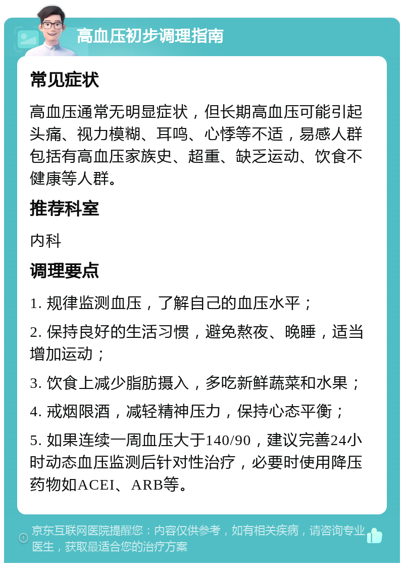 高血压初步调理指南 常见症状 高血压通常无明显症状，但长期高血压可能引起头痛、视力模糊、耳鸣、心悸等不适，易感人群包括有高血压家族史、超重、缺乏运动、饮食不健康等人群。 推荐科室 内科 调理要点 1. 规律监测血压，了解自己的血压水平； 2. 保持良好的生活习惯，避免熬夜、晚睡，适当增加运动； 3. 饮食上减少脂肪摄入，多吃新鲜蔬菜和水果； 4. 戒烟限酒，减轻精神压力，保持心态平衡； 5. 如果连续一周血压大于140/90，建议完善24小时动态血压监测后针对性治疗，必要时使用降压药物如ACEI、ARB等。