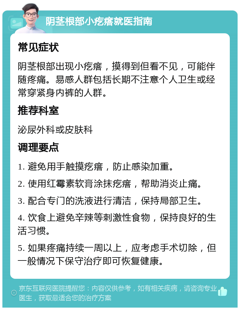 阴茎根部小疙瘩就医指南 常见症状 阴茎根部出现小疙瘩，摸得到但看不见，可能伴随疼痛。易感人群包括长期不注意个人卫生或经常穿紧身内裤的人群。 推荐科室 泌尿外科或皮肤科 调理要点 1. 避免用手触摸疙瘩，防止感染加重。 2. 使用红霉素软膏涂抹疙瘩，帮助消炎止痛。 3. 配合专门的洗液进行清洁，保持局部卫生。 4. 饮食上避免辛辣等刺激性食物，保持良好的生活习惯。 5. 如果疼痛持续一周以上，应考虑手术切除，但一般情况下保守治疗即可恢复健康。