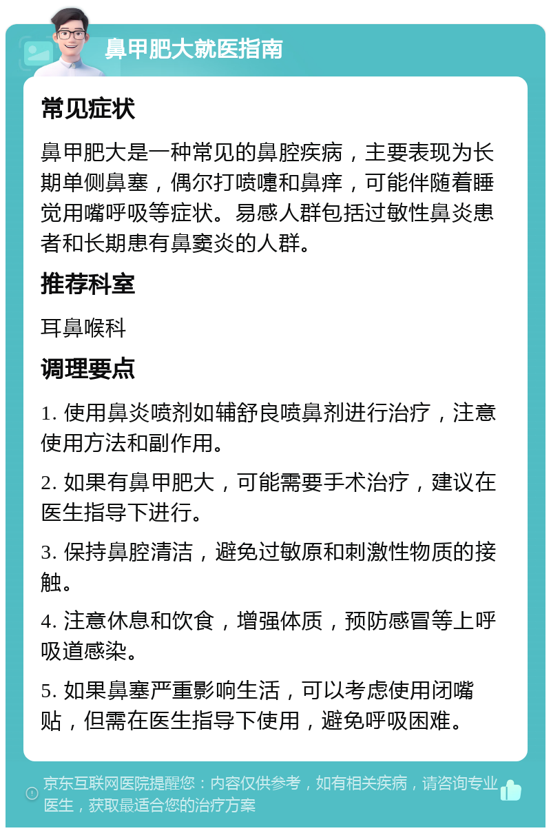 鼻甲肥大就医指南 常见症状 鼻甲肥大是一种常见的鼻腔疾病，主要表现为长期单侧鼻塞，偶尔打喷嚏和鼻痒，可能伴随着睡觉用嘴呼吸等症状。易感人群包括过敏性鼻炎患者和长期患有鼻窦炎的人群。 推荐科室 耳鼻喉科 调理要点 1. 使用鼻炎喷剂如辅舒良喷鼻剂进行治疗，注意使用方法和副作用。 2. 如果有鼻甲肥大，可能需要手术治疗，建议在医生指导下进行。 3. 保持鼻腔清洁，避免过敏原和刺激性物质的接触。 4. 注意休息和饮食，增强体质，预防感冒等上呼吸道感染。 5. 如果鼻塞严重影响生活，可以考虑使用闭嘴贴，但需在医生指导下使用，避免呼吸困难。