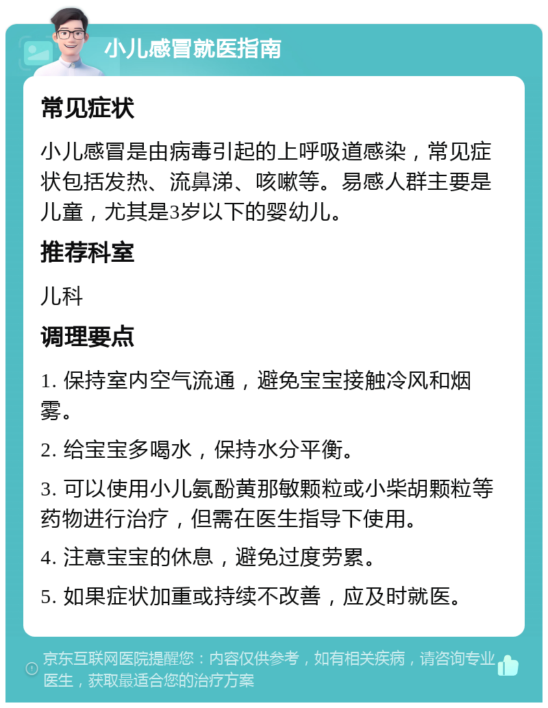 小儿感冒就医指南 常见症状 小儿感冒是由病毒引起的上呼吸道感染，常见症状包括发热、流鼻涕、咳嗽等。易感人群主要是儿童，尤其是3岁以下的婴幼儿。 推荐科室 儿科 调理要点 1. 保持室内空气流通，避免宝宝接触冷风和烟雾。 2. 给宝宝多喝水，保持水分平衡。 3. 可以使用小儿氨酚黄那敏颗粒或小柴胡颗粒等药物进行治疗，但需在医生指导下使用。 4. 注意宝宝的休息，避免过度劳累。 5. 如果症状加重或持续不改善，应及时就医。