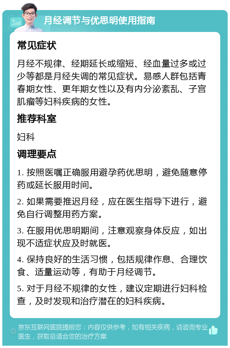 月经调节与优思明使用指南 常见症状 月经不规律、经期延长或缩短、经血量过多或过少等都是月经失调的常见症状。易感人群包括青春期女性、更年期女性以及有内分泌紊乱、子宫肌瘤等妇科疾病的女性。 推荐科室 妇科 调理要点 1. 按照医嘱正确服用避孕药优思明，避免随意停药或延长服用时间。 2. 如果需要推迟月经，应在医生指导下进行，避免自行调整用药方案。 3. 在服用优思明期间，注意观察身体反应，如出现不适症状应及时就医。 4. 保持良好的生活习惯，包括规律作息、合理饮食、适量运动等，有助于月经调节。 5. 对于月经不规律的女性，建议定期进行妇科检查，及时发现和治疗潜在的妇科疾病。