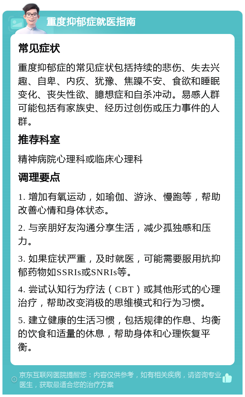 重度抑郁症就医指南 常见症状 重度抑郁症的常见症状包括持续的悲伤、失去兴趣、自卑、内疚、犹豫、焦躁不安、食欲和睡眠变化、丧失性欲、臆想症和自杀冲动。易感人群可能包括有家族史、经历过创伤或压力事件的人群。 推荐科室 精神病院心理科或临床心理科 调理要点 1. 增加有氧运动，如瑜伽、游泳、慢跑等，帮助改善心情和身体状态。 2. 与亲朋好友沟通分享生活，减少孤独感和压力。 3. 如果症状严重，及时就医，可能需要服用抗抑郁药物如SSRIs或SNRIs等。 4. 尝试认知行为疗法（CBT）或其他形式的心理治疗，帮助改变消极的思维模式和行为习惯。 5. 建立健康的生活习惯，包括规律的作息、均衡的饮食和适量的休息，帮助身体和心理恢复平衡。