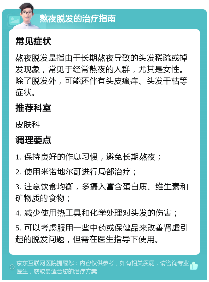 熬夜脱发的治疗指南 常见症状 熬夜脱发是指由于长期熬夜导致的头发稀疏或掉发现象，常见于经常熬夜的人群，尤其是女性。除了脱发外，可能还伴有头皮瘙痒、头发干枯等症状。 推荐科室 皮肤科 调理要点 1. 保持良好的作息习惯，避免长期熬夜； 2. 使用米诺地尔酊进行局部治疗； 3. 注意饮食均衡，多摄入富含蛋白质、维生素和矿物质的食物； 4. 减少使用热工具和化学处理对头发的伤害； 5. 可以考虑服用一些中药或保健品来改善肾虚引起的脱发问题，但需在医生指导下使用。