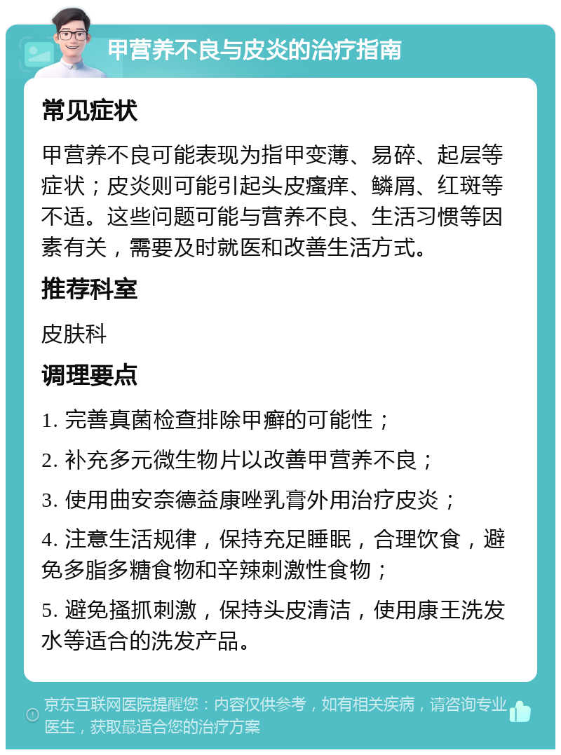 甲营养不良与皮炎的治疗指南 常见症状 甲营养不良可能表现为指甲变薄、易碎、起层等症状；皮炎则可能引起头皮瘙痒、鳞屑、红斑等不适。这些问题可能与营养不良、生活习惯等因素有关，需要及时就医和改善生活方式。 推荐科室 皮肤科 调理要点 1. 完善真菌检查排除甲癣的可能性； 2. 补充多元微生物片以改善甲营养不良； 3. 使用曲安奈德益康唑乳膏外用治疗皮炎； 4. 注意生活规律，保持充足睡眠，合理饮食，避免多脂多糖食物和辛辣刺激性食物； 5. 避免搔抓刺激，保持头皮清洁，使用康王洗发水等适合的洗发产品。