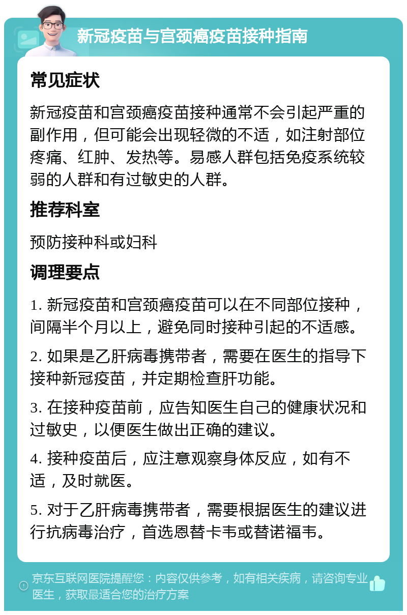 新冠疫苗与宫颈癌疫苗接种指南 常见症状 新冠疫苗和宫颈癌疫苗接种通常不会引起严重的副作用，但可能会出现轻微的不适，如注射部位疼痛、红肿、发热等。易感人群包括免疫系统较弱的人群和有过敏史的人群。 推荐科室 预防接种科或妇科 调理要点 1. 新冠疫苗和宫颈癌疫苗可以在不同部位接种，间隔半个月以上，避免同时接种引起的不适感。 2. 如果是乙肝病毒携带者，需要在医生的指导下接种新冠疫苗，并定期检查肝功能。 3. 在接种疫苗前，应告知医生自己的健康状况和过敏史，以便医生做出正确的建议。 4. 接种疫苗后，应注意观察身体反应，如有不适，及时就医。 5. 对于乙肝病毒携带者，需要根据医生的建议进行抗病毒治疗，首选恩替卡韦或替诺福韦。