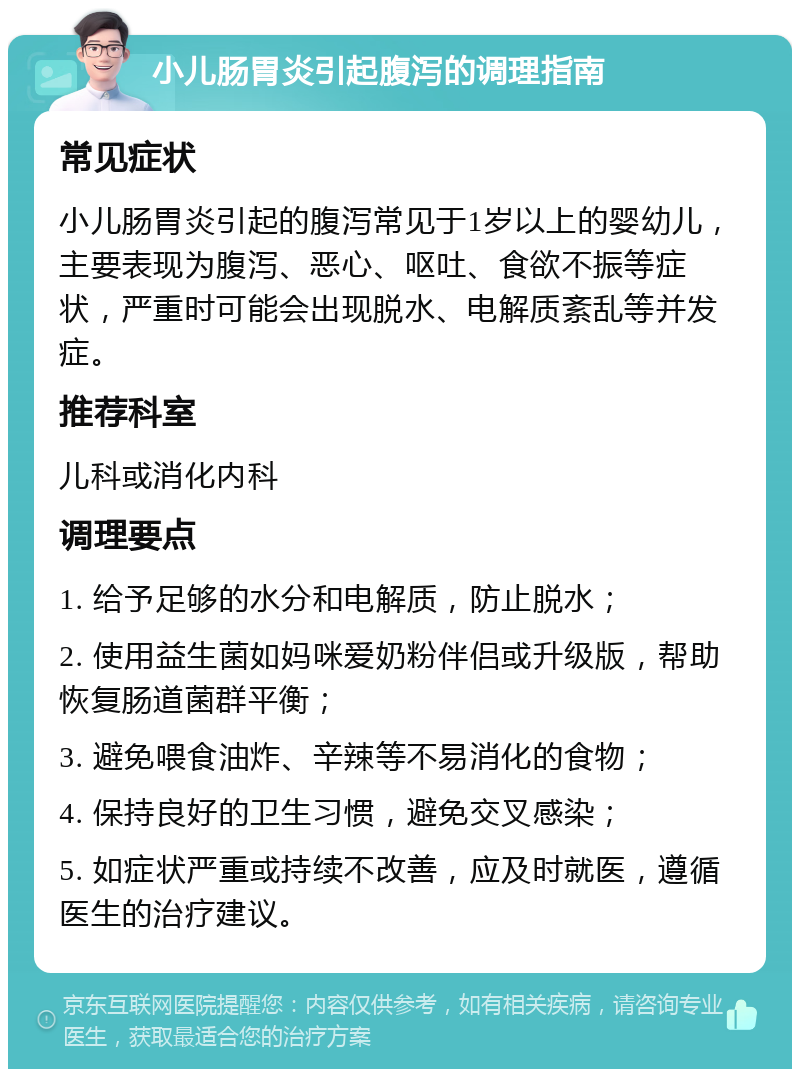 小儿肠胃炎引起腹泻的调理指南 常见症状 小儿肠胃炎引起的腹泻常见于1岁以上的婴幼儿，主要表现为腹泻、恶心、呕吐、食欲不振等症状，严重时可能会出现脱水、电解质紊乱等并发症。 推荐科室 儿科或消化内科 调理要点 1. 给予足够的水分和电解质，防止脱水； 2. 使用益生菌如妈咪爱奶粉伴侣或升级版，帮助恢复肠道菌群平衡； 3. 避免喂食油炸、辛辣等不易消化的食物； 4. 保持良好的卫生习惯，避免交叉感染； 5. 如症状严重或持续不改善，应及时就医，遵循医生的治疗建议。