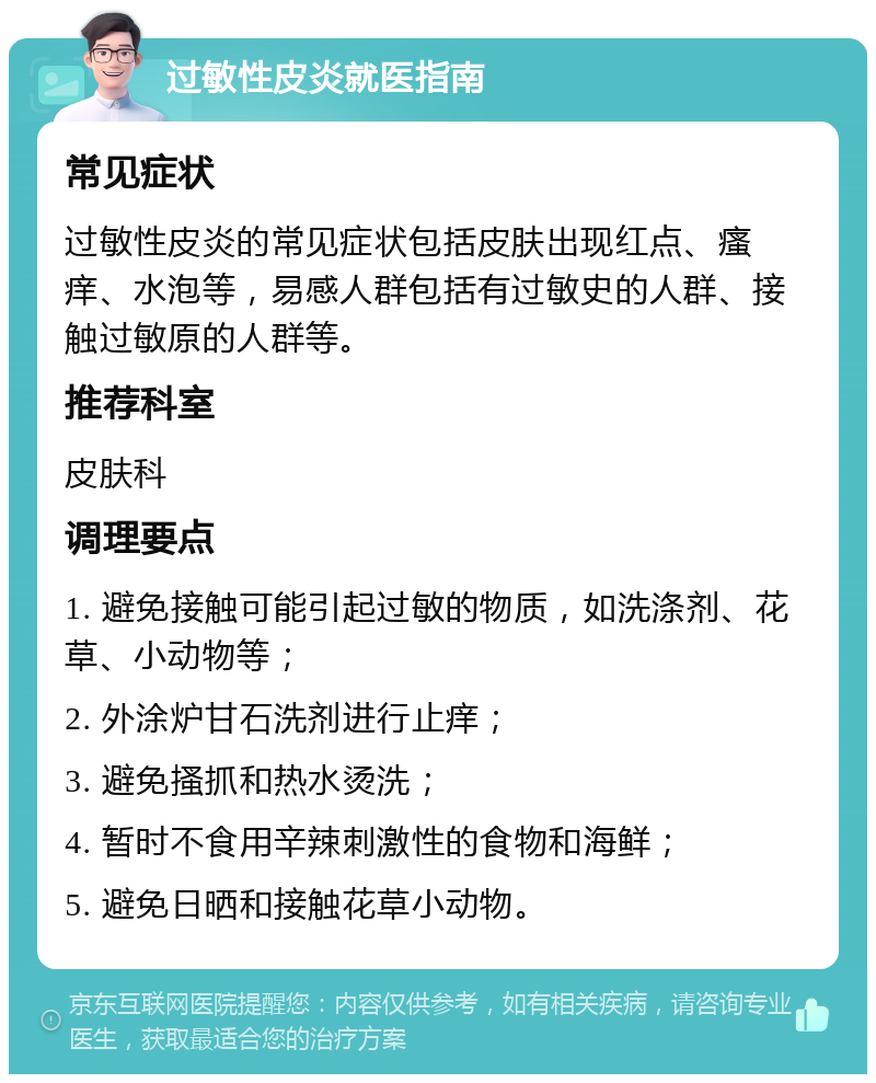 过敏性皮炎就医指南 常见症状 过敏性皮炎的常见症状包括皮肤出现红点、瘙痒、水泡等，易感人群包括有过敏史的人群、接触过敏原的人群等。 推荐科室 皮肤科 调理要点 1. 避免接触可能引起过敏的物质，如洗涤剂、花草、小动物等； 2. 外涂炉甘石洗剂进行止痒； 3. 避免搔抓和热水烫洗； 4. 暂时不食用辛辣刺激性的食物和海鲜； 5. 避免日晒和接触花草小动物。