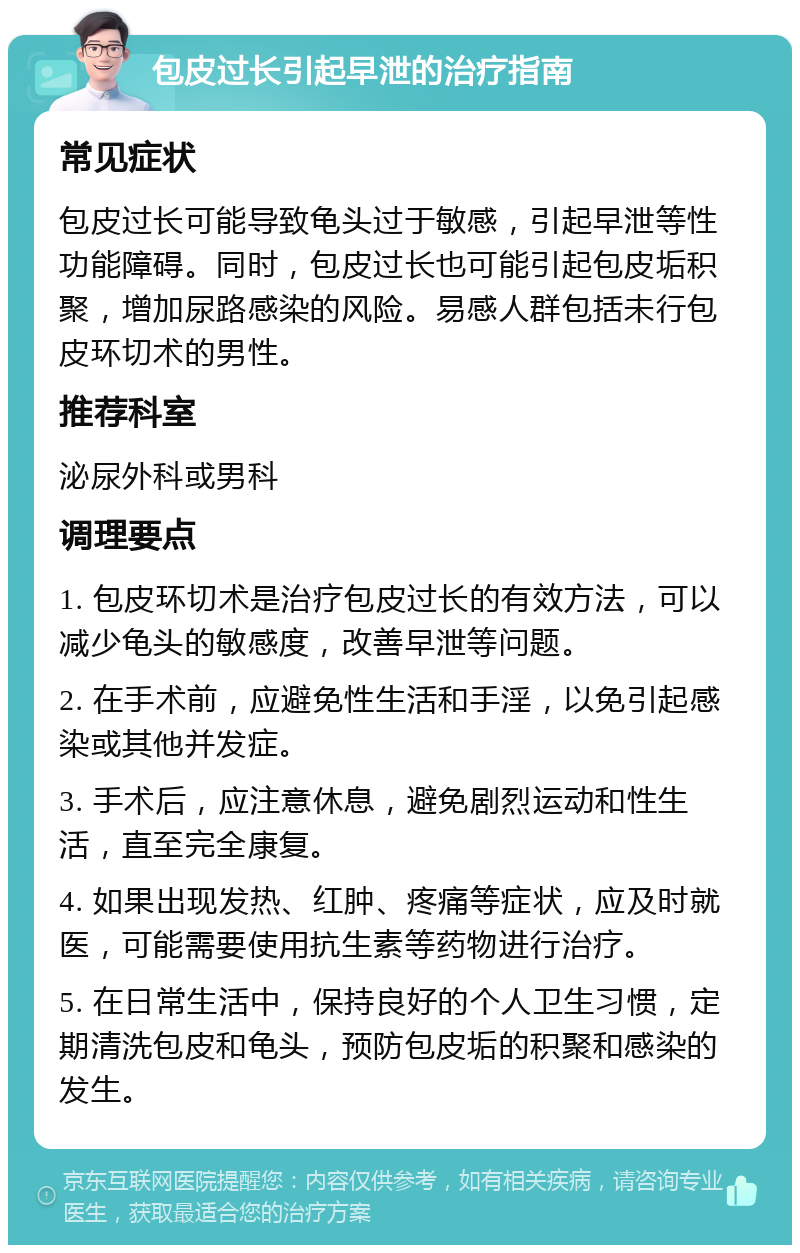 包皮过长引起早泄的治疗指南 常见症状 包皮过长可能导致龟头过于敏感，引起早泄等性功能障碍。同时，包皮过长也可能引起包皮垢积聚，增加尿路感染的风险。易感人群包括未行包皮环切术的男性。 推荐科室 泌尿外科或男科 调理要点 1. 包皮环切术是治疗包皮过长的有效方法，可以减少龟头的敏感度，改善早泄等问题。 2. 在手术前，应避免性生活和手淫，以免引起感染或其他并发症。 3. 手术后，应注意休息，避免剧烈运动和性生活，直至完全康复。 4. 如果出现发热、红肿、疼痛等症状，应及时就医，可能需要使用抗生素等药物进行治疗。 5. 在日常生活中，保持良好的个人卫生习惯，定期清洗包皮和龟头，预防包皮垢的积聚和感染的发生。