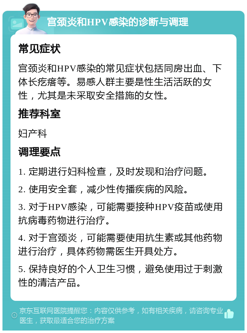 宫颈炎和HPV感染的诊断与调理 常见症状 宫颈炎和HPV感染的常见症状包括同房出血、下体长疙瘩等。易感人群主要是性生活活跃的女性，尤其是未采取安全措施的女性。 推荐科室 妇产科 调理要点 1. 定期进行妇科检查，及时发现和治疗问题。 2. 使用安全套，减少性传播疾病的风险。 3. 对于HPV感染，可能需要接种HPV疫苗或使用抗病毒药物进行治疗。 4. 对于宫颈炎，可能需要使用抗生素或其他药物进行治疗，具体药物需医生开具处方。 5. 保持良好的个人卫生习惯，避免使用过于刺激性的清洁产品。