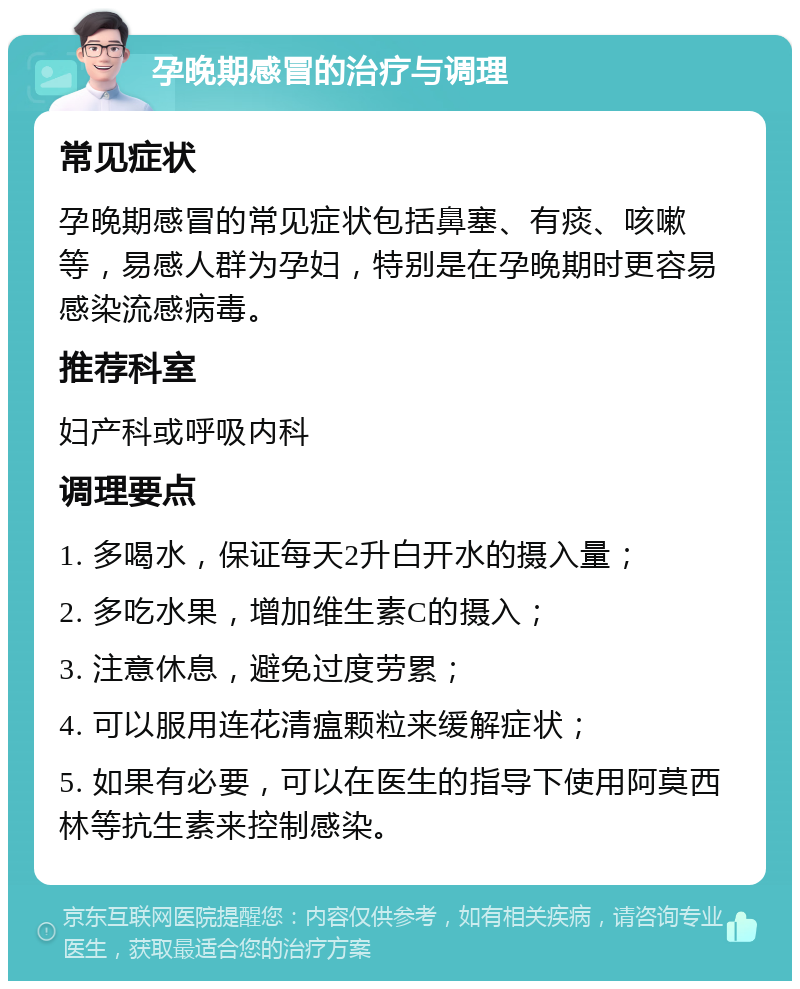 孕晚期感冒的治疗与调理 常见症状 孕晚期感冒的常见症状包括鼻塞、有痰、咳嗽等，易感人群为孕妇，特别是在孕晚期时更容易感染流感病毒。 推荐科室 妇产科或呼吸内科 调理要点 1. 多喝水，保证每天2升白开水的摄入量； 2. 多吃水果，增加维生素C的摄入； 3. 注意休息，避免过度劳累； 4. 可以服用连花清瘟颗粒来缓解症状； 5. 如果有必要，可以在医生的指导下使用阿莫西林等抗生素来控制感染。