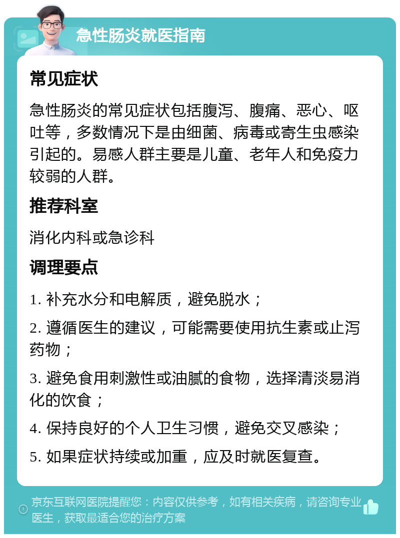 急性肠炎就医指南 常见症状 急性肠炎的常见症状包括腹泻、腹痛、恶心、呕吐等，多数情况下是由细菌、病毒或寄生虫感染引起的。易感人群主要是儿童、老年人和免疫力较弱的人群。 推荐科室 消化内科或急诊科 调理要点 1. 补充水分和电解质，避免脱水； 2. 遵循医生的建议，可能需要使用抗生素或止泻药物； 3. 避免食用刺激性或油腻的食物，选择清淡易消化的饮食； 4. 保持良好的个人卫生习惯，避免交叉感染； 5. 如果症状持续或加重，应及时就医复查。