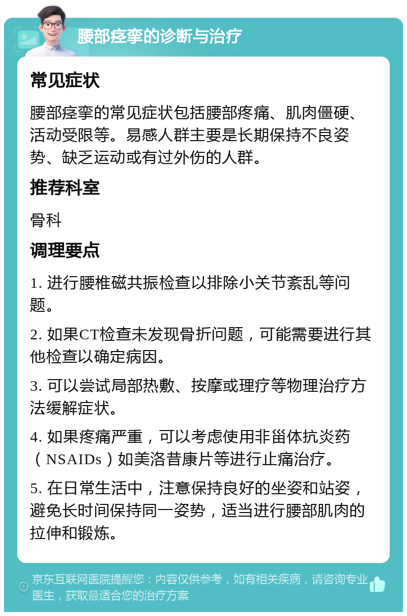 腰部痉挛的诊断与治疗 常见症状 腰部痉挛的常见症状包括腰部疼痛、肌肉僵硬、活动受限等。易感人群主要是长期保持不良姿势、缺乏运动或有过外伤的人群。 推荐科室 骨科 调理要点 1. 进行腰椎磁共振检查以排除小关节紊乱等问题。 2. 如果CT检查未发现骨折问题，可能需要进行其他检查以确定病因。 3. 可以尝试局部热敷、按摩或理疗等物理治疗方法缓解症状。 4. 如果疼痛严重，可以考虑使用非甾体抗炎药（NSAIDs）如美洛昔康片等进行止痛治疗。 5. 在日常生活中，注意保持良好的坐姿和站姿，避免长时间保持同一姿势，适当进行腰部肌肉的拉伸和锻炼。