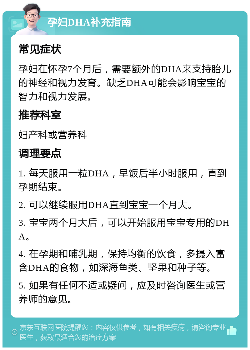 孕妇DHA补充指南 常见症状 孕妇在怀孕7个月后，需要额外的DHA来支持胎儿的神经和视力发育。缺乏DHA可能会影响宝宝的智力和视力发展。 推荐科室 妇产科或营养科 调理要点 1. 每天服用一粒DHA，早饭后半小时服用，直到孕期结束。 2. 可以继续服用DHA直到宝宝一个月大。 3. 宝宝两个月大后，可以开始服用宝宝专用的DHA。 4. 在孕期和哺乳期，保持均衡的饮食，多摄入富含DHA的食物，如深海鱼类、坚果和种子等。 5. 如果有任何不适或疑问，应及时咨询医生或营养师的意见。