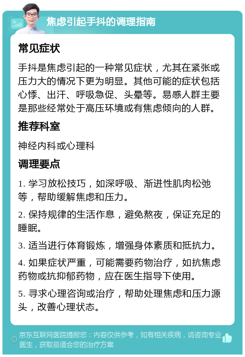 焦虑引起手抖的调理指南 常见症状 手抖是焦虑引起的一种常见症状，尤其在紧张或压力大的情况下更为明显。其他可能的症状包括心悸、出汗、呼吸急促、头晕等。易感人群主要是那些经常处于高压环境或有焦虑倾向的人群。 推荐科室 神经内科或心理科 调理要点 1. 学习放松技巧，如深呼吸、渐进性肌肉松弛等，帮助缓解焦虑和压力。 2. 保持规律的生活作息，避免熬夜，保证充足的睡眠。 3. 适当进行体育锻炼，增强身体素质和抵抗力。 4. 如果症状严重，可能需要药物治疗，如抗焦虑药物或抗抑郁药物，应在医生指导下使用。 5. 寻求心理咨询或治疗，帮助处理焦虑和压力源头，改善心理状态。