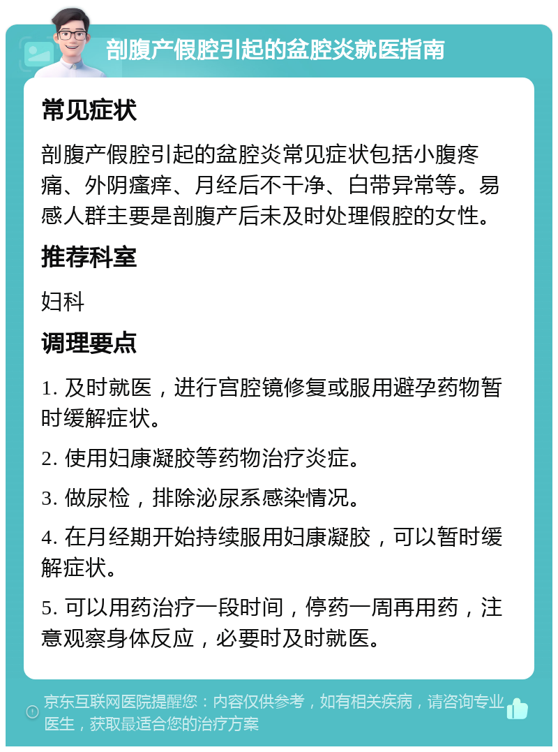 剖腹产假腔引起的盆腔炎就医指南 常见症状 剖腹产假腔引起的盆腔炎常见症状包括小腹疼痛、外阴瘙痒、月经后不干净、白带异常等。易感人群主要是剖腹产后未及时处理假腔的女性。 推荐科室 妇科 调理要点 1. 及时就医，进行宫腔镜修复或服用避孕药物暂时缓解症状。 2. 使用妇康凝胶等药物治疗炎症。 3. 做尿检，排除泌尿系感染情况。 4. 在月经期开始持续服用妇康凝胶，可以暂时缓解症状。 5. 可以用药治疗一段时间，停药一周再用药，注意观察身体反应，必要时及时就医。