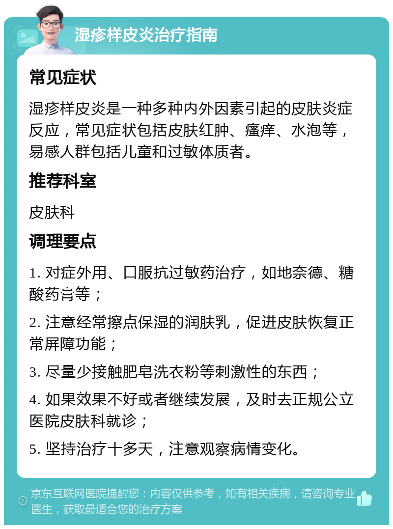 湿疹样皮炎治疗指南 常见症状 湿疹样皮炎是一种多种内外因素引起的皮肤炎症反应，常见症状包括皮肤红肿、瘙痒、水泡等，易感人群包括儿童和过敏体质者。 推荐科室 皮肤科 调理要点 1. 对症外用、口服抗过敏药治疗，如地奈德、糖酸药膏等； 2. 注意经常擦点保湿的润肤乳，促进皮肤恢复正常屏障功能； 3. 尽量少接触肥皂洗衣粉等刺激性的东西； 4. 如果效果不好或者继续发展，及时去正规公立医院皮肤科就诊； 5. 坚持治疗十多天，注意观察病情变化。