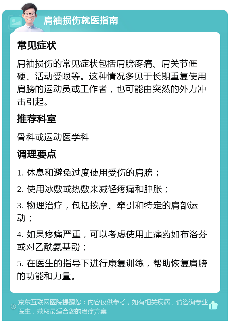 肩袖损伤就医指南 常见症状 肩袖损伤的常见症状包括肩膀疼痛、肩关节僵硬、活动受限等。这种情况多见于长期重复使用肩膀的运动员或工作者，也可能由突然的外力冲击引起。 推荐科室 骨科或运动医学科 调理要点 1. 休息和避免过度使用受伤的肩膀； 2. 使用冰敷或热敷来减轻疼痛和肿胀； 3. 物理治疗，包括按摩、牵引和特定的肩部运动； 4. 如果疼痛严重，可以考虑使用止痛药如布洛芬或对乙酰氨基酚； 5. 在医生的指导下进行康复训练，帮助恢复肩膀的功能和力量。