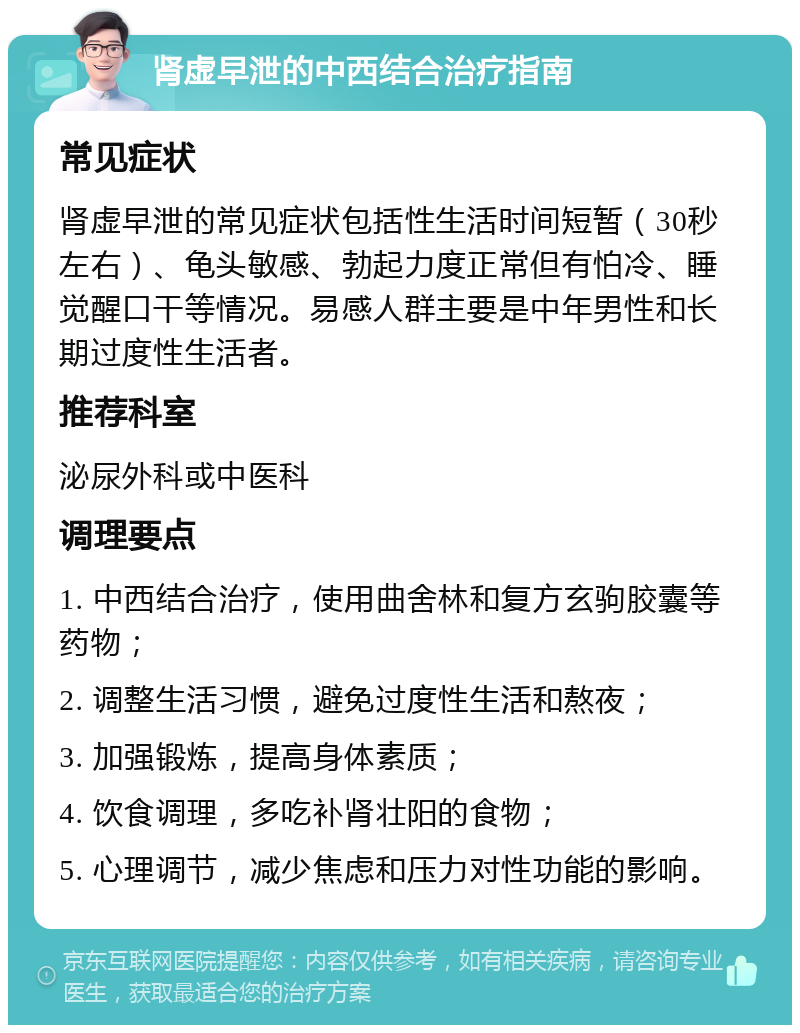 肾虚早泄的中西结合治疗指南 常见症状 肾虚早泄的常见症状包括性生活时间短暂（30秒左右）、龟头敏感、勃起力度正常但有怕冷、睡觉醒口干等情况。易感人群主要是中年男性和长期过度性生活者。 推荐科室 泌尿外科或中医科 调理要点 1. 中西结合治疗，使用曲舍林和复方玄驹胶囊等药物； 2. 调整生活习惯，避免过度性生活和熬夜； 3. 加强锻炼，提高身体素质； 4. 饮食调理，多吃补肾壮阳的食物； 5. 心理调节，减少焦虑和压力对性功能的影响。