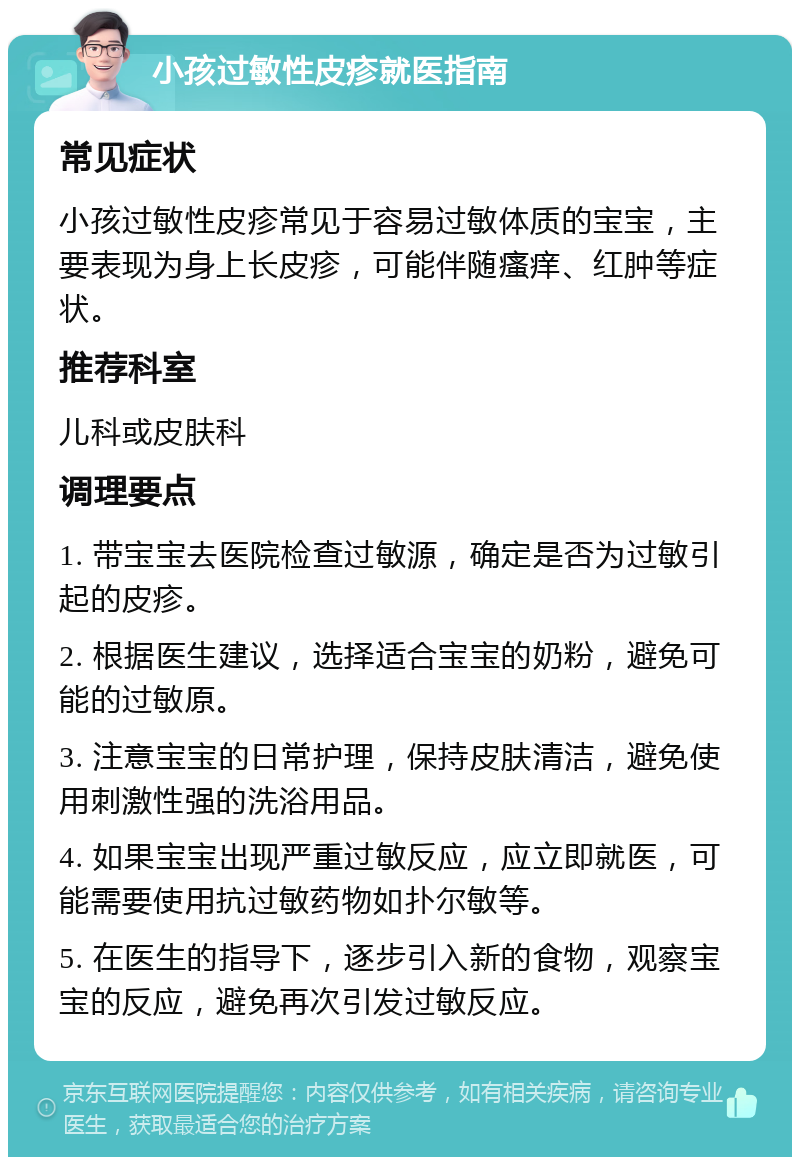 小孩过敏性皮疹就医指南 常见症状 小孩过敏性皮疹常见于容易过敏体质的宝宝，主要表现为身上长皮疹，可能伴随瘙痒、红肿等症状。 推荐科室 儿科或皮肤科 调理要点 1. 带宝宝去医院检查过敏源，确定是否为过敏引起的皮疹。 2. 根据医生建议，选择适合宝宝的奶粉，避免可能的过敏原。 3. 注意宝宝的日常护理，保持皮肤清洁，避免使用刺激性强的洗浴用品。 4. 如果宝宝出现严重过敏反应，应立即就医，可能需要使用抗过敏药物如扑尔敏等。 5. 在医生的指导下，逐步引入新的食物，观察宝宝的反应，避免再次引发过敏反应。