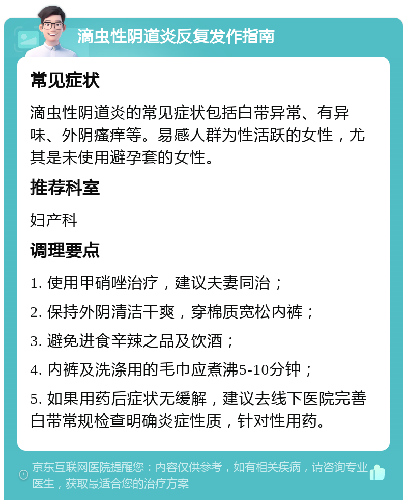 滴虫性阴道炎反复发作指南 常见症状 滴虫性阴道炎的常见症状包括白带异常、有异味、外阴瘙痒等。易感人群为性活跃的女性，尤其是未使用避孕套的女性。 推荐科室 妇产科 调理要点 1. 使用甲硝唑治疗，建议夫妻同治； 2. 保持外阴清洁干爽，穿棉质宽松内裤； 3. 避免进食辛辣之品及饮酒； 4. 内裤及洗涤用的毛巾应煮沸5-10分钟； 5. 如果用药后症状无缓解，建议去线下医院完善白带常规检查明确炎症性质，针对性用药。