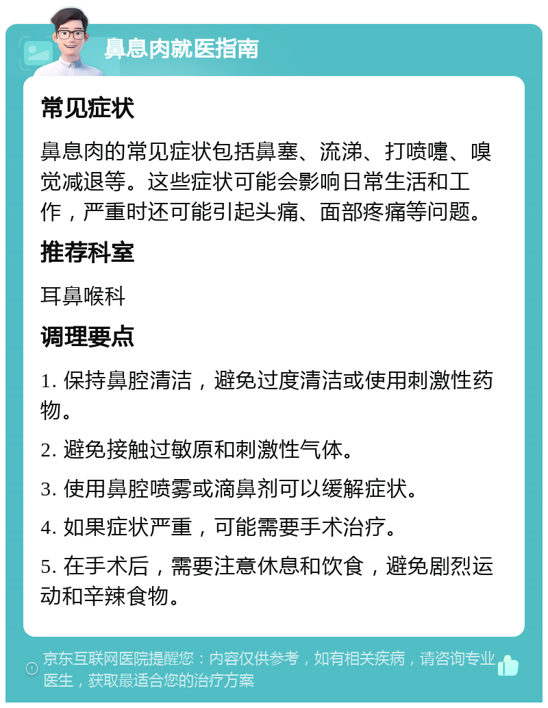 鼻息肉就医指南 常见症状 鼻息肉的常见症状包括鼻塞、流涕、打喷嚏、嗅觉减退等。这些症状可能会影响日常生活和工作，严重时还可能引起头痛、面部疼痛等问题。 推荐科室 耳鼻喉科 调理要点 1. 保持鼻腔清洁，避免过度清洁或使用刺激性药物。 2. 避免接触过敏原和刺激性气体。 3. 使用鼻腔喷雾或滴鼻剂可以缓解症状。 4. 如果症状严重，可能需要手术治疗。 5. 在手术后，需要注意休息和饮食，避免剧烈运动和辛辣食物。