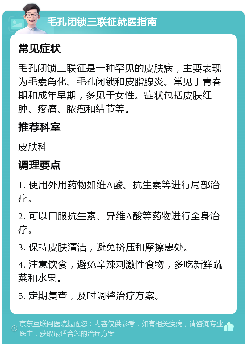 毛孔闭锁三联征就医指南 常见症状 毛孔闭锁三联征是一种罕见的皮肤病，主要表现为毛囊角化、毛孔闭锁和皮脂腺炎。常见于青春期和成年早期，多见于女性。症状包括皮肤红肿、疼痛、脓疱和结节等。 推荐科室 皮肤科 调理要点 1. 使用外用药物如维A酸、抗生素等进行局部治疗。 2. 可以口服抗生素、异维A酸等药物进行全身治疗。 3. 保持皮肤清洁，避免挤压和摩擦患处。 4. 注意饮食，避免辛辣刺激性食物，多吃新鲜蔬菜和水果。 5. 定期复查，及时调整治疗方案。