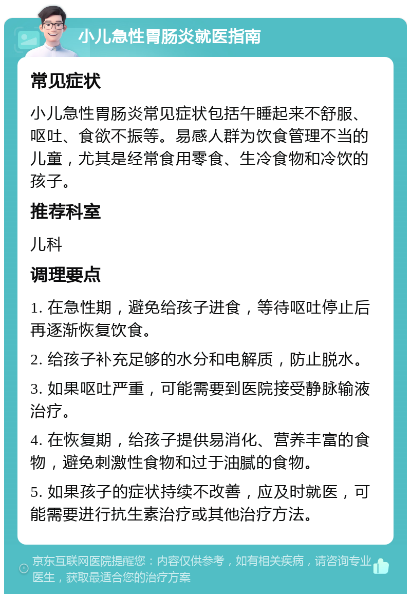 小儿急性胃肠炎就医指南 常见症状 小儿急性胃肠炎常见症状包括午睡起来不舒服、呕吐、食欲不振等。易感人群为饮食管理不当的儿童，尤其是经常食用零食、生冷食物和冷饮的孩子。 推荐科室 儿科 调理要点 1. 在急性期，避免给孩子进食，等待呕吐停止后再逐渐恢复饮食。 2. 给孩子补充足够的水分和电解质，防止脱水。 3. 如果呕吐严重，可能需要到医院接受静脉输液治疗。 4. 在恢复期，给孩子提供易消化、营养丰富的食物，避免刺激性食物和过于油腻的食物。 5. 如果孩子的症状持续不改善，应及时就医，可能需要进行抗生素治疗或其他治疗方法。