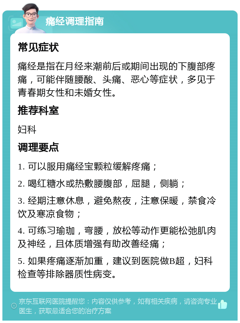 痛经调理指南 常见症状 痛经是指在月经来潮前后或期间出现的下腹部疼痛，可能伴随腰酸、头痛、恶心等症状，多见于青春期女性和未婚女性。 推荐科室 妇科 调理要点 1. 可以服用痛经宝颗粒缓解疼痛； 2. 喝红糖水或热敷腰腹部，屈腿，侧躺； 3. 经期注意休息，避免熬夜，注意保暖，禁食冷饮及寒凉食物； 4. 可练习瑜珈，弯腰，放松等动作更能松弛肌肉及神经，且体质增强有助改善经痛； 5. 如果疼痛逐渐加重，建议到医院做B超，妇科检查等排除器质性病变。