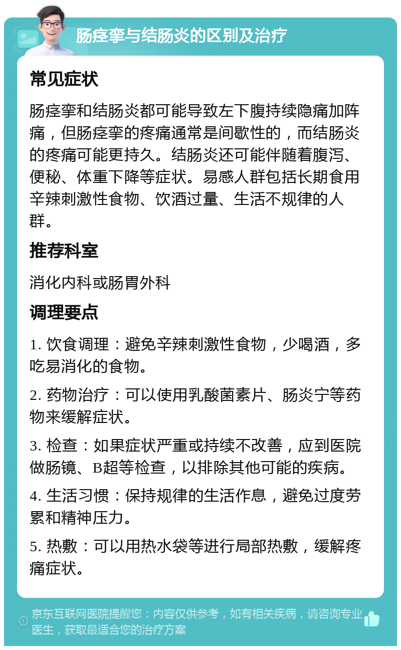 肠痉挛与结肠炎的区别及治疗 常见症状 肠痉挛和结肠炎都可能导致左下腹持续隐痛加阵痛，但肠痉挛的疼痛通常是间歇性的，而结肠炎的疼痛可能更持久。结肠炎还可能伴随着腹泻、便秘、体重下降等症状。易感人群包括长期食用辛辣刺激性食物、饮酒过量、生活不规律的人群。 推荐科室 消化内科或肠胃外科 调理要点 1. 饮食调理：避免辛辣刺激性食物，少喝酒，多吃易消化的食物。 2. 药物治疗：可以使用乳酸菌素片、肠炎宁等药物来缓解症状。 3. 检查：如果症状严重或持续不改善，应到医院做肠镜、B超等检查，以排除其他可能的疾病。 4. 生活习惯：保持规律的生活作息，避免过度劳累和精神压力。 5. 热敷：可以用热水袋等进行局部热敷，缓解疼痛症状。