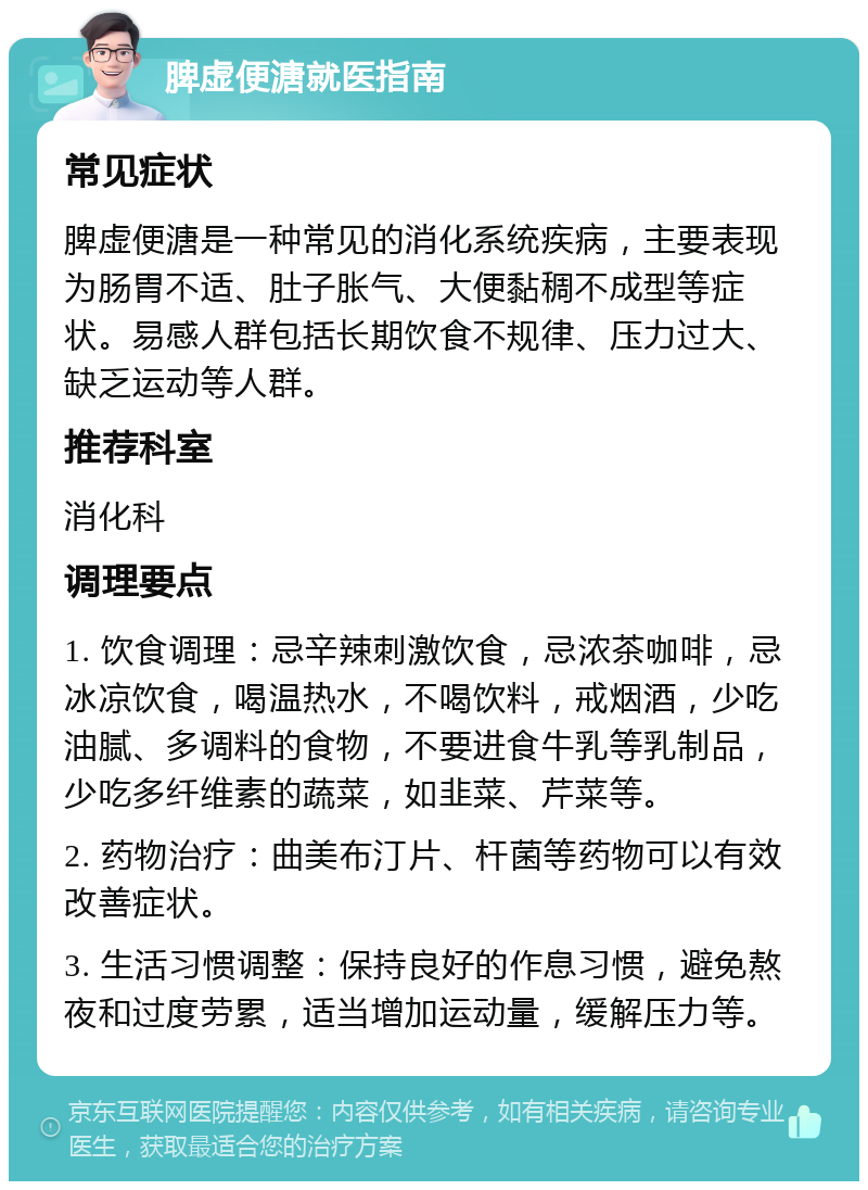 脾虚便溏就医指南 常见症状 脾虚便溏是一种常见的消化系统疾病，主要表现为肠胃不适、肚子胀气、大便黏稠不成型等症状。易感人群包括长期饮食不规律、压力过大、缺乏运动等人群。 推荐科室 消化科 调理要点 1. 饮食调理：忌辛辣刺激饮食，忌浓茶咖啡，忌冰凉饮食，喝温热水，不喝饮料，戒烟酒，少吃油腻、多调料的食物，不要进食牛乳等乳制品，少吃多纤维素的蔬菜，如韭菜、芹菜等。 2. 药物治疗：曲美布汀片、杆菌等药物可以有效改善症状。 3. 生活习惯调整：保持良好的作息习惯，避免熬夜和过度劳累，适当增加运动量，缓解压力等。