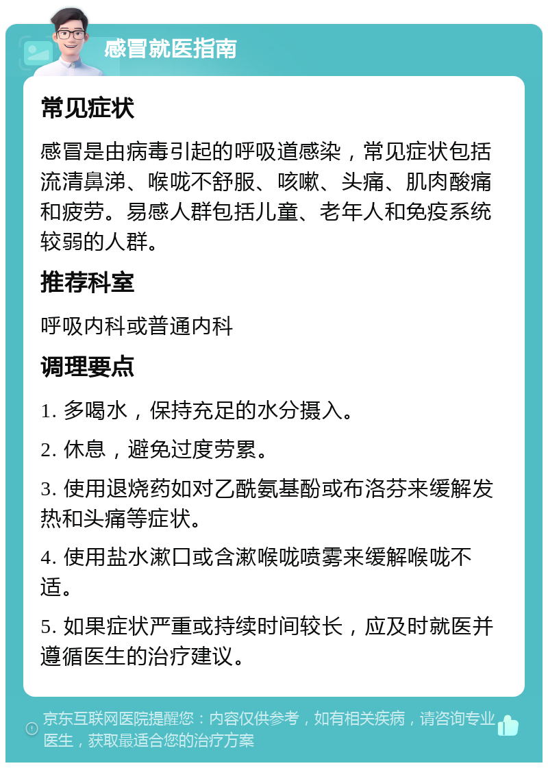 感冒就医指南 常见症状 感冒是由病毒引起的呼吸道感染，常见症状包括流清鼻涕、喉咙不舒服、咳嗽、头痛、肌肉酸痛和疲劳。易感人群包括儿童、老年人和免疫系统较弱的人群。 推荐科室 呼吸内科或普通内科 调理要点 1. 多喝水，保持充足的水分摄入。 2. 休息，避免过度劳累。 3. 使用退烧药如对乙酰氨基酚或布洛芬来缓解发热和头痛等症状。 4. 使用盐水漱口或含漱喉咙喷雾来缓解喉咙不适。 5. 如果症状严重或持续时间较长，应及时就医并遵循医生的治疗建议。