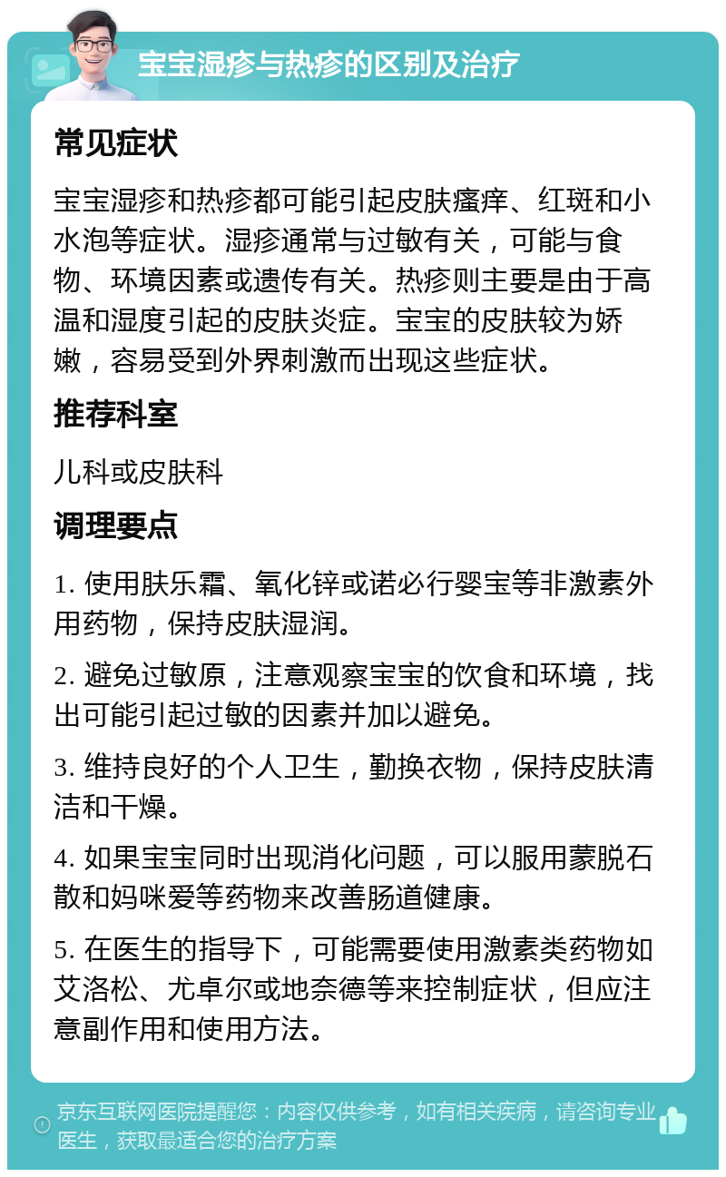 宝宝湿疹与热疹的区别及治疗 常见症状 宝宝湿疹和热疹都可能引起皮肤瘙痒、红斑和小水泡等症状。湿疹通常与过敏有关，可能与食物、环境因素或遗传有关。热疹则主要是由于高温和湿度引起的皮肤炎症。宝宝的皮肤较为娇嫩，容易受到外界刺激而出现这些症状。 推荐科室 儿科或皮肤科 调理要点 1. 使用肤乐霜、氧化锌或诺必行婴宝等非激素外用药物，保持皮肤湿润。 2. 避免过敏原，注意观察宝宝的饮食和环境，找出可能引起过敏的因素并加以避免。 3. 维持良好的个人卫生，勤换衣物，保持皮肤清洁和干燥。 4. 如果宝宝同时出现消化问题，可以服用蒙脱石散和妈咪爱等药物来改善肠道健康。 5. 在医生的指导下，可能需要使用激素类药物如艾洛松、尤卓尔或地奈德等来控制症状，但应注意副作用和使用方法。