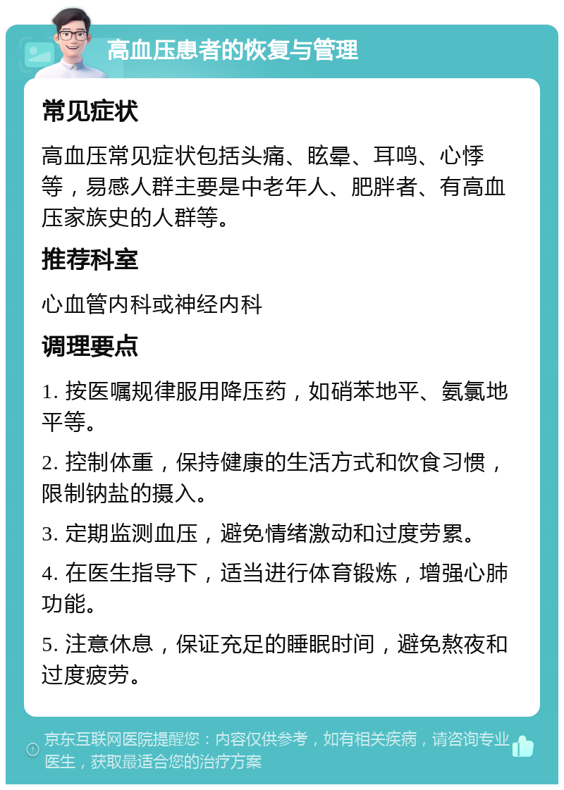 高血压患者的恢复与管理 常见症状 高血压常见症状包括头痛、眩晕、耳鸣、心悸等，易感人群主要是中老年人、肥胖者、有高血压家族史的人群等。 推荐科室 心血管内科或神经内科 调理要点 1. 按医嘱规律服用降压药，如硝苯地平、氨氯地平等。 2. 控制体重，保持健康的生活方式和饮食习惯，限制钠盐的摄入。 3. 定期监测血压，避免情绪激动和过度劳累。 4. 在医生指导下，适当进行体育锻炼，增强心肺功能。 5. 注意休息，保证充足的睡眠时间，避免熬夜和过度疲劳。