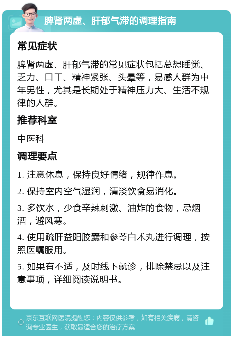 脾肾两虚、肝郁气滞的调理指南 常见症状 脾肾两虚、肝郁气滞的常见症状包括总想睡觉、乏力、口干、精神紧张、头晕等，易感人群为中年男性，尤其是长期处于精神压力大、生活不规律的人群。 推荐科室 中医科 调理要点 1. 注意休息，保持良好情绪，规律作息。 2. 保持室内空气湿润，清淡饮食易消化。 3. 多饮水，少食辛辣刺激、油炸的食物，忌烟酒，避风寒。 4. 使用疏肝益阳胶囊和参苓白术丸进行调理，按照医嘱服用。 5. 如果有不适，及时线下就诊，排除禁忌以及注意事项，详细阅读说明书。