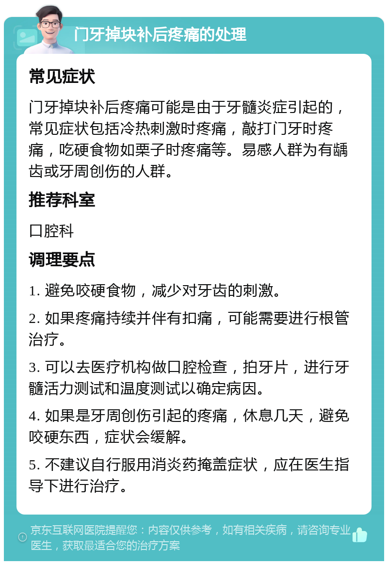 门牙掉块补后疼痛的处理 常见症状 门牙掉块补后疼痛可能是由于牙髓炎症引起的，常见症状包括冷热刺激时疼痛，敲打门牙时疼痛，吃硬食物如栗子时疼痛等。易感人群为有龋齿或牙周创伤的人群。 推荐科室 口腔科 调理要点 1. 避免咬硬食物，减少对牙齿的刺激。 2. 如果疼痛持续并伴有扣痛，可能需要进行根管治疗。 3. 可以去医疗机构做口腔检查，拍牙片，进行牙髓活力测试和温度测试以确定病因。 4. 如果是牙周创伤引起的疼痛，休息几天，避免咬硬东西，症状会缓解。 5. 不建议自行服用消炎药掩盖症状，应在医生指导下进行治疗。